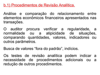 b.1) Procedimentos de Revisão Analítica.
Análise e comparação do relacionamento entre
elementos econômicos financeiros apresentados nas
transações.
O auditor procura verificar a regularidade, a
normalidade ou a atipicidade de situações,
comparando quantidades, valores, indicadores ou
outros parâmetros.
Busca de valores “fora do padrão”, indícios.
Os testes de revisão analítica podem indicar a
necessidade de procedimentos adicionais ou a
redução de outros procedimentos.
 