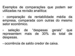 Exemplos de comparações que podem ser
utilizadas na revisão analítica:
- comparação da rentabilidade média da
empresa, comparada com outras do mesmo
setor econômico.
- seleção de “despesas gerais” que
representem mais de 30% do total de
despesas.
- ocorrência de saldo credor de caixa.
 