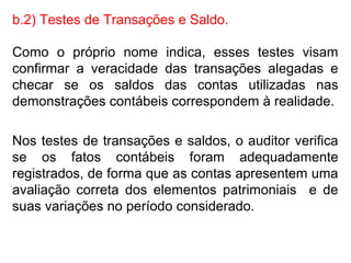 b.2) Testes de Transações e Saldo.
Como o próprio nome indica, esses testes visam
confirmar a veracidade das transações alegadas e
checar se os saldos das contas utilizadas nas
demonstrações contábeis correspondem à realidade.
Nos testes de transações e saldos, o auditor verifica
se os fatos contábeis foram adequadamente
registrados, de forma que as contas apresentem uma
avaliação correta dos elementos patrimoniais e de
suas variações no período considerado.
 