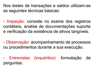 Nos testes de transações e saldos utilizam-se
as seguintes técnicas básicas:
- Inspeção: consiste no exame dos registros
contábeis, analise de documentações suporte
e verificação da existência de ativos tangíveis.
- Observação: acompanhamento de processos
ou procedimentos durante a sua execução.
- Entrevistas (inquéritos): formulação de
perguntas.
 