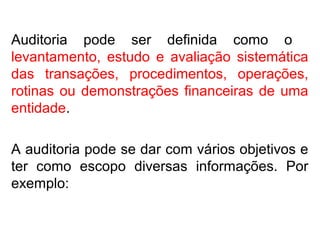 Auditoria pode ser definida como o
levantamento, estudo e avaliação sistemática
das transações, procedimentos, operações,
rotinas ou demonstrações financeiras de uma
entidade.
A auditoria pode se dar com vários objetivos e
ter como escopo diversas informações. Por
exemplo:
 