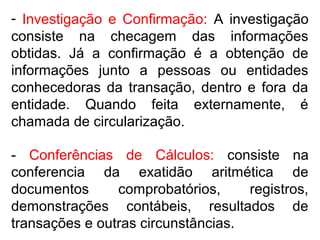 - Investigação e Confirmação: A investigação
consiste na checagem das informações
obtidas. Já a confirmação é a obtenção de
informações junto a pessoas ou entidades
conhecedoras da transação, dentro e fora da
entidade. Quando feita externamente, é
chamada de circularização.
- Conferências de Cálculos: consiste na
conferencia da exatidão aritmética de
documentos comprobatórios, registros,
demonstrações contábeis, resultados de
transações e outras circunstâncias.
 