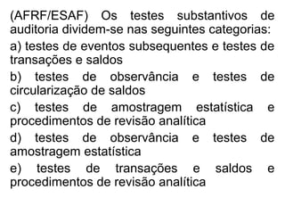 (AFRF/ESAF) Os testes substantivos de
auditoria dividem-se nas seguintes categorias:
a) testes de eventos subsequentes e testes de
transações e saldos
b) testes de observância e testes de
circularização de saldos
c) testes de amostragem estatística e
procedimentos de revisão analítica
d) testes de observância e testes de
amostragem estatística
e) testes de transações e saldos e
procedimentos de revisão analítica
 