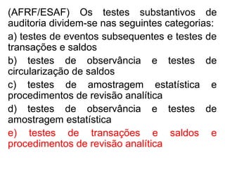 (AFRF/ESAF) Os testes substantivos de
auditoria dividem-se nas seguintes categorias:
a) testes de eventos subsequentes e testes de
transações e saldos
b) testes de observância e testes de
circularização de saldos
c) testes de amostragem estatística e
procedimentos de revisão analítica
d) testes de observância e testes de
amostragem estatística
e) testes de transações e saldos e
procedimentos de revisão analítica
 