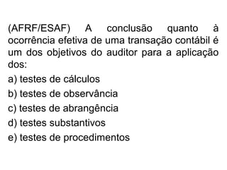 (AFRF/ESAF) A conclusão quanto à
ocorrência efetiva de uma transação contábil é
um dos objetivos do auditor para a aplicação
dos:
a) testes de cálculos
b) testes de observância
c) testes de abrangência
d) testes substantivos
e) testes de procedimentos
 