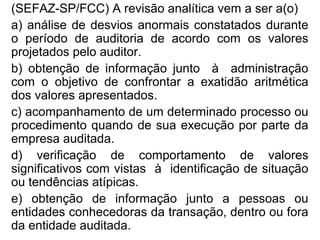 (SEFAZ-SP/FCC) A revisão analítica vem a ser a(o)
a) análise de desvios anormais constatados durante
o período de auditoria de acordo com os valores
projetados pelo auditor.
b) obtenção de informação junto à administração
com o objetivo de confrontar a exatidão aritmética
dos valores apresentados.
c) acompanhamento de um determinado processo ou
procedimento quando de sua execução por parte da
empresa auditada.
d) verificação de comportamento de valores
significativos com vistas à identificação de situação
ou tendências atípicas.
e) obtenção de informação junto a pessoas ou
entidades conhecedoras da transação, dentro ou fora
da entidade auditada.
 