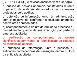 (SEFAZ-SP/FCC) A revisão analítica vem a ser a(o)
a) análise de desvios anormais constatados durante
o período de auditoria de acordo com os valores
projetados pelo auditor.
b) obtenção de informação junto à administração
com o objetivo de confrontar a exatidão aritmética
dos valores apresentados.
c) acompanhamento de um determinado processo ou
procedimento quando de sua execução por parte da
empresa auditada.
d) verificação de comportamento de valores
significativos com vistas à identificação de situação
ou tendências atípicas.
e) obtenção de informação junto a pessoas ou
entidades conhecedoras da transação, dentro ou fora
da entidade auditada.
 