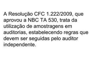 A Resolução CFC 1.222/2009, que
aprovou a NBC TA 530, trata da
utilização de amostragens em
auditorias, estabelecendo regras que
devem ser seguidas pelo auditor
independente.
 