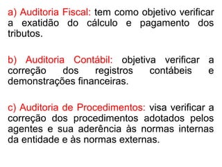 a) Auditoria Fiscal: tem como objetivo verificar
a exatidão do cálculo e pagamento dos
tributos.
b) Auditoria Contábil: objetiva verificar a
correção dos registros contábeis e
demonstrações financeiras.
c) Auditoria de Procedimentos: visa verificar a
correção dos procedimentos adotados pelos
agentes e sua aderência às normas internas
da entidade e às normas externas.
 