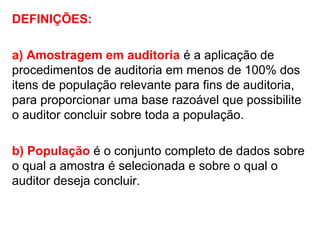 DEFINIÇÕES:
a) Amostragem em auditoria é a aplicação de
procedimentos de auditoria em menos de 100% dos
itens de população relevante para fins de auditoria,
para proporcionar uma base razoável que possibilite
o auditor concluir sobre toda a população.
b) População é o conjunto completo de dados sobre
o qual a amostra é selecionada e sobre o qual o
auditor deseja concluir.
 