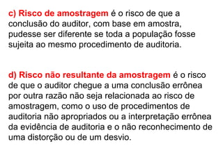 c) Risco de amostragem é o risco de que a
conclusão do auditor, com base em amostra,
pudesse ser diferente se toda a população fosse
sujeita ao mesmo procedimento de auditoria.
d) Risco não resultante da amostragem é o risco
de que o auditor chegue a uma conclusão errônea
por outra razão não seja relacionada ao risco de
amostragem, como o uso de procedimentos de
auditoria não apropriados ou a interpretação errônea
da evidência de auditoria e o não reconhecimento de
uma distorção ou de um desvio.
 