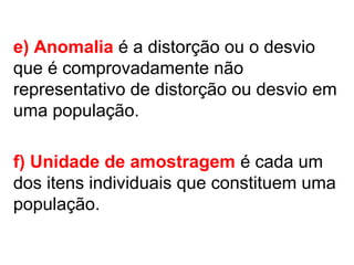 e) Anomalia é a distorção ou o desvio
que é comprovadamente não
representativo de distorção ou desvio em
uma população.
f) Unidade de amostragem é cada um
dos itens individuais que constituem uma
população.
 