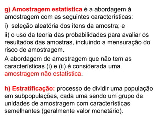 g) Amostragem estatística é a abordagem à
amostragem com as seguintes características:
i) seleção aleatória dos itens da amostra; e
ii) o uso da teoria das probabilidades para avaliar os
resultados das amostras, incluindo a mensuração do
risco de amostragem.
A abordagem de amostragem que não tem as
características (i) e (ii) é considerada uma
amostragem não estatística.
h) Estratificação: processo de dividir uma população
em subpopulações, cada uma sendo um grupo de
unidades de amostragem com características
semelhantes (geralmente valor monetário).
 
