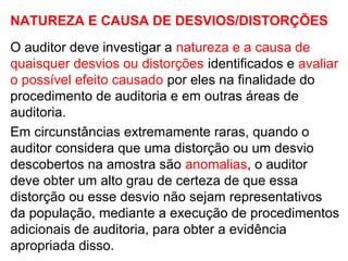 NATUREZA E CAUSA DE DESVIOS/DISTORÇÕES
O auditor deve investigar a natureza e a causa de
quaisquer desvios ou distorções identificados e avaliar
o possível efeito causado por eles na finalidade do
procedimento de auditoria e em outras áreas de
auditoria.
Em circunstâncias extremamente raras, quando o
auditor considera que uma distorção ou um desvio
descobertos na amostra são anomalias, o auditor
deve obter um alto grau de certeza de que essa
distorção ou esse desvio não sejam representativos
da população, mediante a execução de procedimentos
adicionais de auditoria, para obter a evidência
apropriada disso.
 