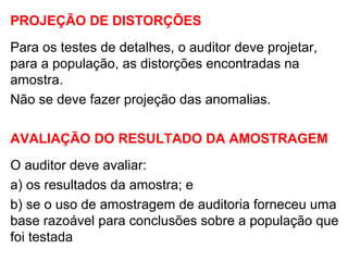 PROJEÇÃO DE DISTORÇÕES
Para os testes de detalhes, o auditor deve projetar,
para a população, as distorções encontradas na
amostra.
Não se deve fazer projeção das anomalias.
AVALIAÇÃO DO RESULTADO DA AMOSTRAGEM
O auditor deve avaliar:
a) os resultados da amostra; e
b) se o uso de amostragem de auditoria forneceu uma
base razoável para conclusões sobre a população que
foi testada
 