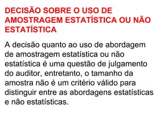 DECISÃO SOBRE O USO DE
AMOSTRAGEM ESTATÍSTICA OU NÃO
ESTATÍSTICA
A decisão quanto ao uso de abordagem
de amostragem estatística ou não
estatística é uma questão de julgamento
do auditor, entretanto, o tamanho da
amostra não é um critério válido para
distinguir entre as abordagens estatísticas
e não estatísticas.
 