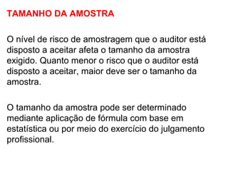 TAMANHO DA AMOSTRA
O nível de risco de amostragem que o auditor está
disposto a aceitar afeta o tamanho da amostra
exigido. Quanto menor o risco que o auditor está
disposto a aceitar, maior deve ser o tamanho da
amostra.
O tamanho da amostra pode ser determinado
mediante aplicação de fórmula com base em
estatística ou por meio do exercício do julgamento
profissional.
 