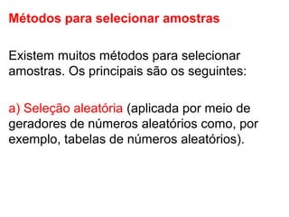Métodos para selecionar amostras
Existem muitos métodos para selecionar
amostras. Os principais são os seguintes:
a) Seleção aleatória (aplicada por meio de
geradores de números aleatórios como, por
exemplo, tabelas de números aleatórios).
 