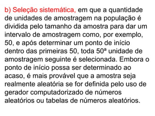 b) Seleção sistemática, em que a quantidade
de unidades de amostragem na população é
dividida pelo tamanho da amostra para dar um
intervalo de amostragem como, por exemplo,
50, e após determinar um ponto de início
dentro das primeiras 50, toda 50ª unidade de
amostragem seguinte é selecionada. Embora o
ponto de início possa ser determinado ao
acaso, é mais provável que a amostra seja
realmente aleatória se for definida pelo uso de
gerador computadorizado de números
aleatórios ou tabelas de números aleatórios.
 