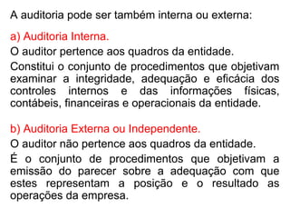 A auditoria pode ser também interna ou externa:
a) Auditoria Interna.
O auditor pertence aos quadros da entidade.
Constitui o conjunto de procedimentos que objetivam
examinar a integridade, adequação e eficácia dos
controles internos e das informações físicas,
contábeis, financeiras e operacionais da entidade.
b) Auditoria Externa ou Independente.
O auditor não pertence aos quadros da entidade.
É o conjunto de procedimentos que objetivam a
emissão do parecer sobre a adequação com que
estes representam a posição e o resultado as
operações da empresa.
 