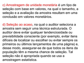 c) Amostragem de unidade monetária é um tipo de
seleção com base em valores, na qual o tamanho, a
seleção e a avaliação da amostra resultam em uma
conclusão em valores monetários.
d) Seleção ao acaso, na qual o auditor seleciona a
amostra sem seguir uma técnica estruturada. O
auditor deve evitar qualquer tendenciosidade ou
previsibilidade consciente (por exemplo, evitar itens
difíceis de localizar ou escolher ou evitar sempre os
primeiros ou últimos lançamentos de uma página) e,
desse modo, assegurar-se de que todos os itens da
população têm a mesma chance de seleção. Tal
seleção não é apropriada quando se usa a
amostragem estatística.
 