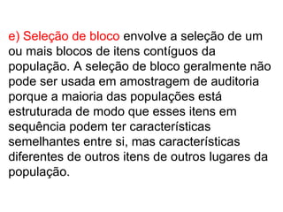 e) Seleção de bloco envolve a seleção de um
ou mais blocos de itens contíguos da
população. A seleção de bloco geralmente não
pode ser usada em amostragem de auditoria
porque a maioria das populações está
estruturada de modo que esses itens em
sequência podem ter características
semelhantes entre si, mas características
diferentes de outros itens de outros lugares da
população.
 