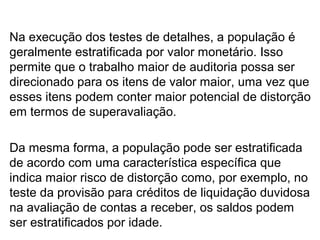 Na execução dos testes de detalhes, a população é
geralmente estratificada por valor monetário. Isso
permite que o trabalho maior de auditoria possa ser
direcionado para os itens de valor maior, uma vez que
esses itens podem conter maior potencial de distorção
em termos de superavaliação.
Da mesma forma, a população pode ser estratificada
de acordo com uma característica específica que
indica maior risco de distorção como, por exemplo, no
teste da provisão para créditos de liquidação duvidosa
na avaliação de contas a receber, os saldos podem
ser estratificados por idade.
 