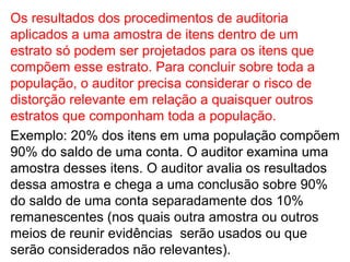 Os resultados dos procedimentos de auditoria
aplicados a uma amostra de itens dentro de um
estrato só podem ser projetados para os itens que
compõem esse estrato. Para concluir sobre toda a
população, o auditor precisa considerar o risco de
distorção relevante em relação a quaisquer outros
estratos que componham toda a população.
Exemplo: 20% dos itens em uma população compõem
90% do saldo de uma conta. O auditor examina uma
amostra desses itens. O auditor avalia os resultados
dessa amostra e chega a uma conclusão sobre 90%
do saldo de uma conta separadamente dos 10%
remanescentes (nos quais outra amostra ou outros
meios de reunir evidências serão usados ou que
serão considerados não relevantes).
 