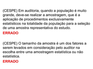 (CESPE) Em auditoria, quando a população é muito
grande, deve-se realizar a amostragem, que é a
aplicação de procedimentos exclusivamente
estatísticos na totalidade da população para a seleção
de uma amostra representativa do estudo.
ERRADO
(CESPE) O tamanho da amostra é um dos fatores a
serem levados em consideração pelo auditor na
escolha entre uma amostragem estatística ou não
estatística.
ERRADO
 