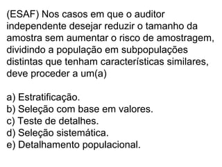 (ESAF) Nos casos em que o auditor
independente desejar reduzir o tamanho da
amostra sem aumentar o risco de amostragem,
dividindo a população em subpopulações
distintas que tenham características similares,
deve proceder a um(a)
a) Estratificação.
b) Seleção com base em valores.
c) Teste de detalhes.
d) Seleção sistemática.
e) Detalhamento populacional.
 