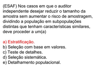 (ESAF) Nos casos em que o auditor
independente desejar reduzir o tamanho da
amostra sem aumentar o risco de amostragem,
dividindo a população em subpopulações
distintas que tenham características similares,
deve proceder a um(a)
a) Estratificação.
b) Seleção com base em valores.
c) Teste de detalhes.
d) Seleção sistemática.
e) Detalhamento populacional.
 