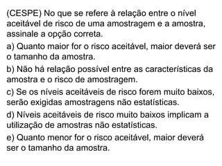 (CESPE) No que se refere à relação entre o nível
aceitável de risco de uma amostragem e a amostra,
assinale a opção correta.
a) Quanto maior for o risco aceitável, maior deverá ser
o tamanho da amostra.
b) Não há relação possível entre as características da
amostra e o risco de amostragem.
c) Se os níveis aceitáveis de risco forem muito baixos,
serão exigidas amostragens não estatísticas.
d) Níveis aceitáveis de risco muito baixos implicam a
utilização de amostras não estatísticas.
e) Quanto menor for o risco aceitável, maior deverá
ser o tamanho da amostra.
 