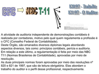 A atividade de auditoria independente de demonstrações contábeis é
realizada por contadores, motivo pelo qual quem regulamenta a profissão é
o CFC (Conselho Federal de Contabilidade).
Deste Órgão, são emanados diversos diplomas legais abordando
aspectos diversos, tais como: princípios contábeis, perícia e auditoria.
Em relação a este último, a regulamentação é feita por meio das NBC
T11 (Normas Brasileiras de Contabilidade), aprovadas por meio de
resolução.
As duas principais normas foram aprovadas por meio das resoluções nº
820 e 821 de 1997, que são de leitura obrigatória. Elas abordam o
trabalho do auditor e o perfil desse profissional, respectivamente.
 