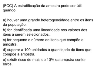 (FCC) A estratificação da amostra pode ser útil
quando
a) houver uma grande heterogeneidade entre os itens
da população.
b) for identificada uma linearidade nos valores dos
itens a serem selecionados.
c) for pequeno o número de itens que compõe a
amostra.
d) superar a 100 unidades a quantidade de itens que
compõe a amostra.
e) existir risco de mais de 10% da amostra conter
erros.
 