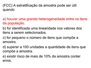(FCC) A estratificação da amostra pode ser útil
quando
a) houver uma grande heterogeneidade entre os itens
da população.
b) for identificada uma linearidade nos valores dos
itens a serem selecionados.
c) for pequeno o número de itens que compõe a
amostra.
d) superar a 100 unidades a quantidade de itens que
compõe a amostra.
e) existir risco de mais de 10% da amostra conter
erros.
 