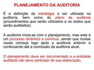PLANEJAMENTO DA AUDITORIA
É a definição da estratégia a ser utilizada na
auditoria, bem como do plano de auditoria
(procedimentos que serão utilizados e os dados que
serão auditados).
A auditoria inicia-se com o planejamento, mas este é
um processo dinâmico e contínuo, sendo que muitas
vezes começa logo após a auditoria anterior e
continuando até a conclusão da auditoria atual.
O planejamento deve ser documentado e a entidade
auditada não deve participar de sua elaboração.
 