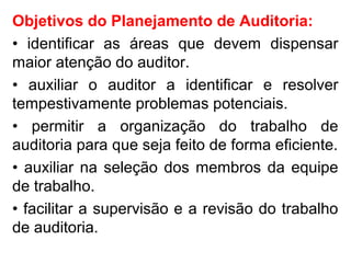 Objetivos do Planejamento de Auditoria:
• identificar as áreas que devem dispensar
maior atenção do auditor.
• auxiliar o auditor a identificar e resolver
tempestivamente problemas potenciais.
• permitir a organização do trabalho de
auditoria para que seja feito de forma eficiente.
• auxiliar na seleção dos membros da equipe
de trabalho.
• facilitar a supervisão e a revisão do trabalho
de auditoria.
 