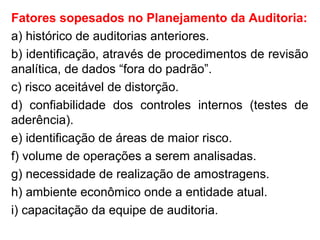 Fatores sopesados no Planejamento da Auditoria:
a) histórico de auditorias anteriores.
b) identificação, através de procedimentos de revisão
analítica, de dados “fora do padrão”.
c) risco aceitável de distorção.
d) confiabilidade dos controles internos (testes de
aderência).
e) identificação de áreas de maior risco.
f) volume de operações a serem analisadas.
g) necessidade de realização de amostragens.
h) ambiente econômico onde a entidade atual.
i) capacitação da equipe de auditoria.
 