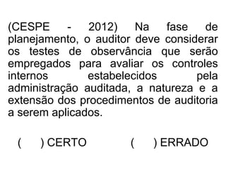 (CESPE - 2012) Na fase de
planejamento, o auditor deve considerar
os testes de observância que serão
empregados para avaliar os controles
internos estabelecidos pela
administração auditada, a natureza e a
extensão dos procedimentos de auditoria
a serem aplicados.
( ) CERTO ( ) ERRADO
 