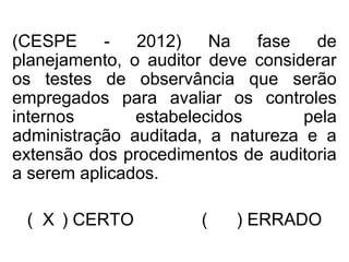 (CESPE - 2012) Na fase de
planejamento, o auditor deve considerar
os testes de observância que serão
empregados para avaliar os controles
internos estabelecidos pela
administração auditada, a natureza e a
extensão dos procedimentos de auditoria
a serem aplicados.
( X ) CERTO ( ) ERRADO
 