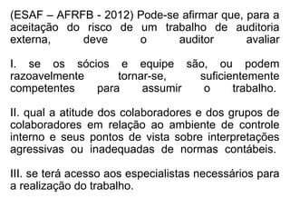 (ESAF – AFRFB - 2012) Pode-se afirmar que, para a
aceitação do risco de um trabalho de auditoria
externa, deve o auditor avaliar
I. se os sócios e equipe são, ou podem
razoavelmente tornar-se, suficientemente
competentes para assumir o trabalho.
II. qual a atitude dos colaboradores e dos grupos de
colaboradores em relação ao ambiente de controle
interno e seus pontos de vista sobre interpretações
agressivas ou inadequadas de normas contábeis.
III. se terá acesso aos especialistas necessários para
a realização do trabalho.
 