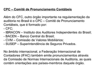 CPC – Comitê de Pronunciamento Contábeis
Além do CFC, outro órgão importante na regulamentação da
auditoria no Brasil é o CPC – Comitê de Pronunciamento
Contábeis, que é formado por:
- CFC;
- IBRACON – Instituto dos Auditores Independentes do Brasil;
- BACEN – Banco Central do Brasil;
- CVM – Comissão de Valores Mobiliários;
- SUSEP – Superintendência de Seguros Privados.
No âmbito internacional, a Federação Internacional de
Contadores (IFAC) também emite pronunciamentos através
da Comissão de Normas Internacionais de Auditoria, as quais
contém orientações aos países-membros daquele órgão.
 