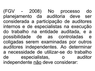 (FGV - 2008) No processo do
planejamento da auditoria deve ser
considerada a participação de auditores
internos e de especialistas na execução
do trabalho na entidade auditada, e a
possibilidade de as controladas e
coligadas serem examinadas por outros
auditores independentes. Ao determinar
a necessidade de utilizar-se do trabalho
de especialistas, o auditor
independente não deve considerar:
 