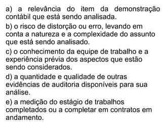 a) a relevância do item da demonstração
contábil que está sendo analisada.
b) o risco de distorção ou erro, levando em
conta a natureza e a complexidade do assunto
que está sendo analisado.
c) o conhecimento da equipe de trabalho e a
experiência prévia dos aspectos que estão
sendo considerados.
d) a quantidade e qualidade de outras
evidências de auditoria disponíveis para sua
análise.
e) a medição do estágio de trabalhos
completados ou a completar em contratos em
andamento.
 