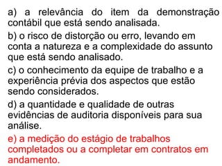 a) a relevância do item da demonstração
contábil que está sendo analisada.
b) o risco de distorção ou erro, levando em
conta a natureza e a complexidade do assunto
que está sendo analisado.
c) o conhecimento da equipe de trabalho e a
experiência prévia dos aspectos que estão
sendo considerados.
d) a quantidade e qualidade de outras
evidências de auditoria disponíveis para sua
análise.
e) a medição do estágio de trabalhos
completados ou a completar em contratos em
andamento.
 