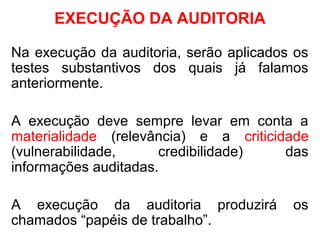EXECUÇÃO DA AUDITORIA
Na execução da auditoria, serão aplicados os
testes substantivos dos quais já falamos
anteriormente.
A execução deve sempre levar em conta a
materialidade (relevância) e a criticidade
(vulnerabilidade, credibilidade) das
informações auditadas.
A execução da auditoria produzirá os
chamados “papéis de trabalho”.
 