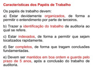 Características dos Papéis de Trabalho
Os papéis de trabalho devem:
a) Estar devidamente organizados, de forma a
permitir o entendimento por parte de terceiros.
b) Trazer a identificação do trabalho de auditoria ao
qual se refere.
c) Estar indexados, de forma a permitir que sejam
localizados rapidamente.
d) Ser completos, de forma que tragam conclusões
fundamentadas.
e) Devem ser mantidos em boa ordem e guarda pelo
prazo de 5 anos, após a conclusão do trabalho de
auditoria.
 