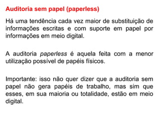 Auditoria sem papel (paperless)
Há uma tendência cada vez maior de substituição de
informações escritas e com suporte em papel por
informações em meio digital.
A auditoria paperless é aquela feita com a menor
utilização possível de papéis físicos.
Importante: isso não quer dizer que a auditoria sem
papel não gera papéis de trabalho, mas sim que
esses, em sua maioria ou totalidade, estão em meio
digital.
 