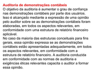 Auditoria de demonstrações contábeis
O objetivo da auditoria é aumentar o grau de confiança
nas demonstrações contábeis por parte dos usuários.
Isso é alcançado mediante a expressão de uma opinião
pelo auditor sobre se as demonstrações contábeis foram
elaboradas, em todos os aspectos relevantes, em
conformidade com uma estrutura de relatório financeiro
aplicável.
No caso da maioria das estruturas conceituais para fins
gerais, essa opinião expressa se as demonstrações
contábeis estão apresentadas adequadamente, em todos
os aspectos relevantes, em conformidade com a
estrutura de relatório financeiro. A auditoria conduzida
em conformidade com as normas de auditoria e
exigências éticas relevantes capacita o auditor a formar
essa opinião.
 