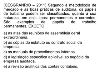 (CESGRANRIO – 2011) Segundo a metodologia de
mercado e as boas práticas de auditoria, os papéis
de trabalho podem ser classificados, quanto à sua
natureza, em dois tipos: permanentes e correntes.
São exemplos de papéis de trabalho
permanentes, EXCETO
a) as atas das reuniões de assembleia geral
extraordinária.
b) as cópias do estatuto ou contrato social da
empresa.
c) os manuais de procedimentos internos.
d) a legislação específica aplicável ao negócio da
empresa auditada.
e) a revisão analítica das contas contábeis.
 